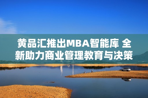 黄品汇推出MBA智能库 全新助力商业管理教育与决策支持