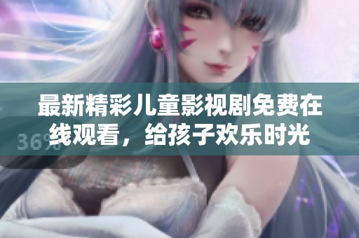 最新精彩儿童影视剧免费在线观看，给孩子欢乐时光