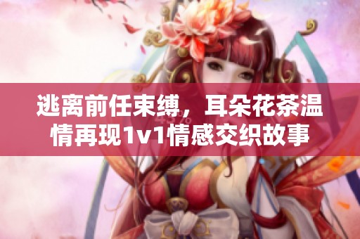 逃离前任束缚，耳朵花茶温情再现1v1情感交织故事