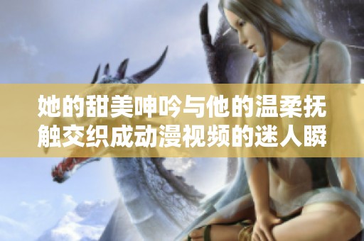 她的甜美呻吟与他的温柔抚触交织成动漫视频的迷人瞬间