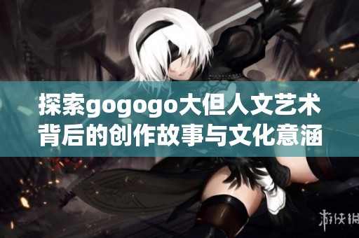 探索gogogo大但人文艺术背后的创作故事与文化意涵