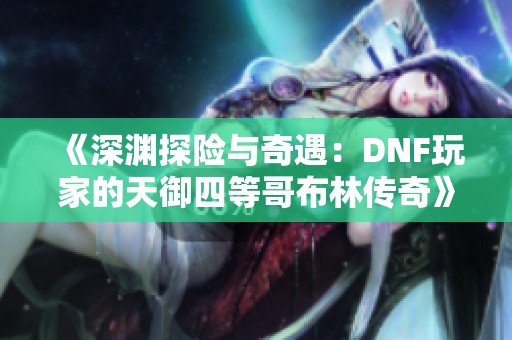 《深渊探险与奇遇：DNF玩家的天御四等哥布林传奇》