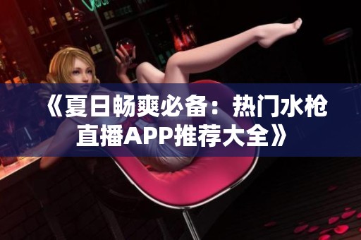 《夏日畅爽必备：热门水枪直播APP推荐大全》