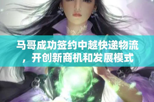 马哥成功签约中越快递物流，开创新商机和发展模式