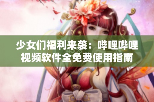 少女们福利来袭：哔哩哔哩视频软件全免费使用指南