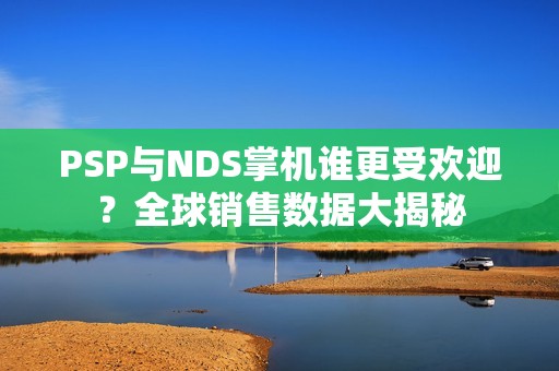 PSP与NDS掌机谁更受欢迎？全球销售数据大揭秘