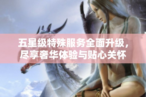 五星级特殊服务全面升级，尽享奢华体验与贴心关怀