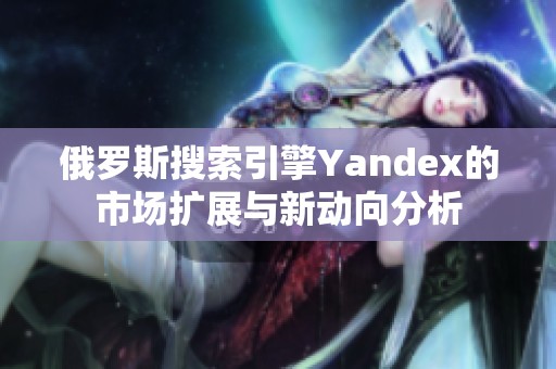 俄罗斯搜索引擎Yandex的市场扩展与新动向分析