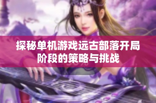 探秘单机游戏远古部落开局阶段的策略与挑战