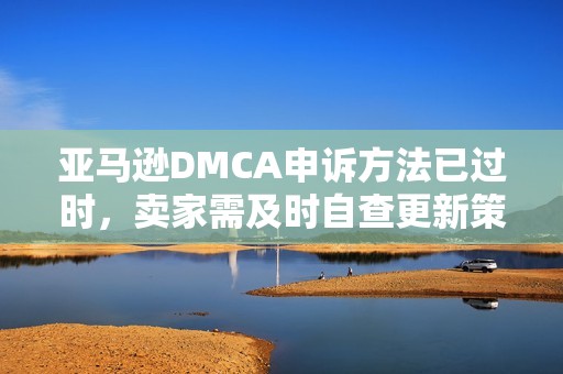 亚马逊DMCA申诉方法已过时，卖家需及时自查更新策略