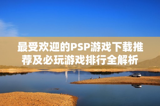 最受欢迎的PSP游戏下载推荐及必玩游戏排行全解析