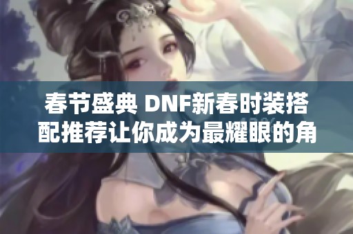 春节盛典 DNF新春时装搭配推荐让你成为最耀眼的角色