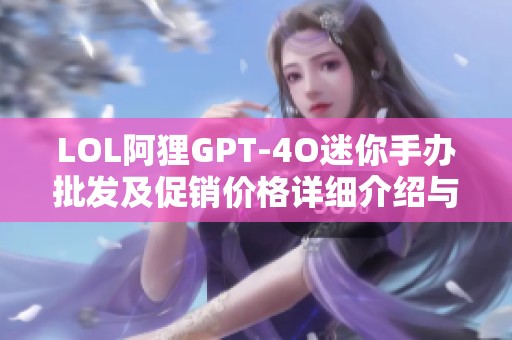 LOL阿狸GPT-4O迷你手办批发及促销价格详细介绍与产地信息