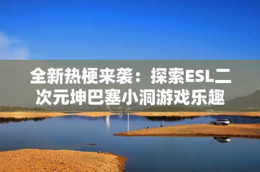 全新热梗来袭：探索ESL二次元坤巴塞小洞游戏乐趣