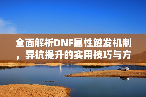 全面解析DNF属性触发机制，异抗提升的实用技巧与方法