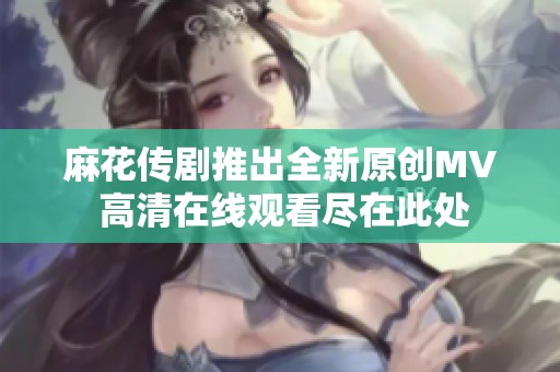 麻花传剧推出全新原创MV 高清在线观看尽在此处