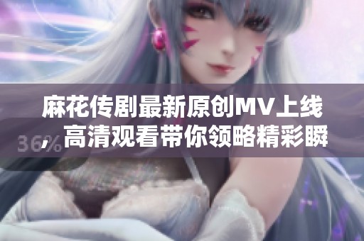 麻花传剧最新原创MV上线，高清观看带你领略精彩瞬间