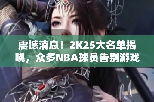 震撼消息！2K25大名单揭晓，众多NBA球员告别游戏圈