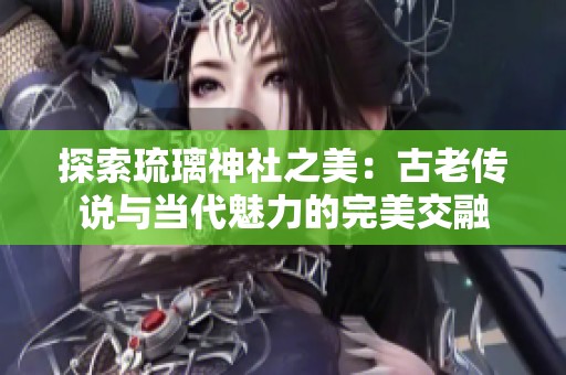 探索琉璃神社之美：古老传说与当代魅力的完美交融