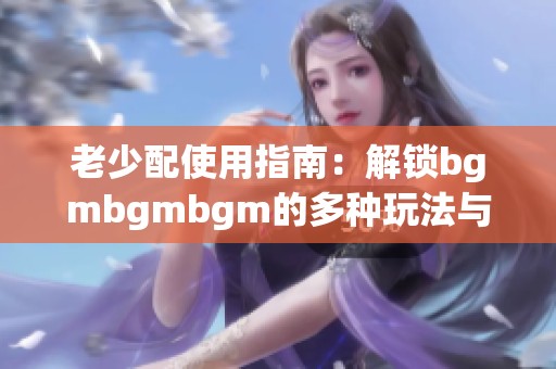 老少配使用指南：解锁bgmbgmbgm的多种玩法与技巧