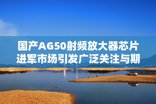 国产AG50射频放大器芯片进军市场引发广泛关注与期待