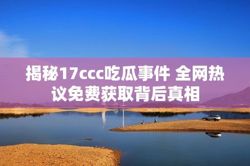 揭秘17ccc吃瓜事件 全网热议免费获取背后真相