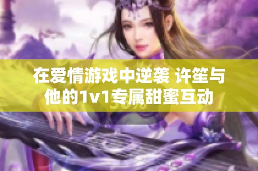 在爱情游戏中逆袭 许笙与他的1v1专属甜蜜互动