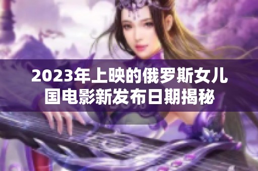 2023年上映的俄罗斯女儿国电影新发布日期揭秘