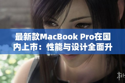 最新款MacBook Pro在国内上市：性能与设计全面升级分析