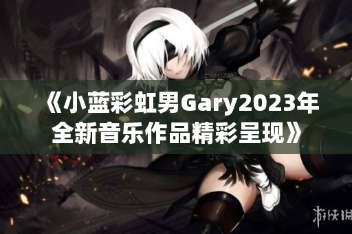 《小蓝彩虹男Gary2023年全新音乐作品精彩呈现》