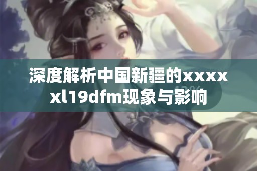 深度解析中国新疆的xxxxxl19dfm现象与影响