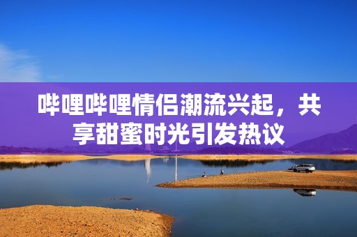 哔哩哔哩情侣潮流兴起，共享甜蜜时光引发热议