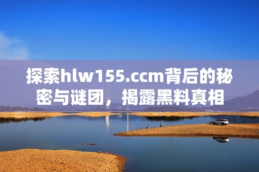 探索hlw155.ccm背后的秘密与谜团，揭露黑料真相