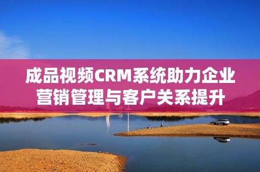 成品视频CRM系统助力企业营销管理与客户关系提升