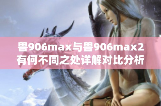 兽906max与兽906max2有何不同之处详解对比分析