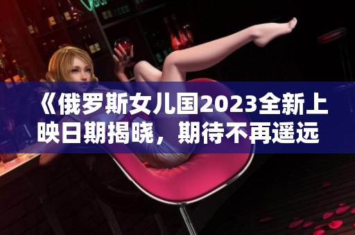 《俄罗斯女儿国2023全新上映日期揭晓，期待不再遥远》