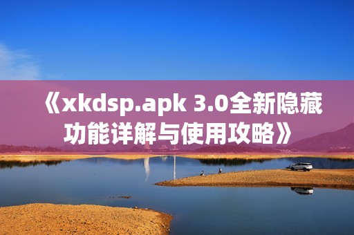 《xkdsp.apk 3.0全新隐藏功能详解与使用攻略》