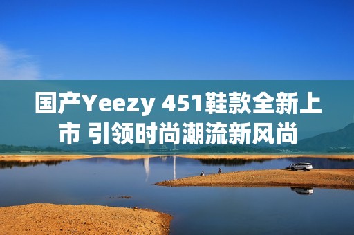 国产Yeezy 451鞋款全新上市 引领时尚潮流新风尚