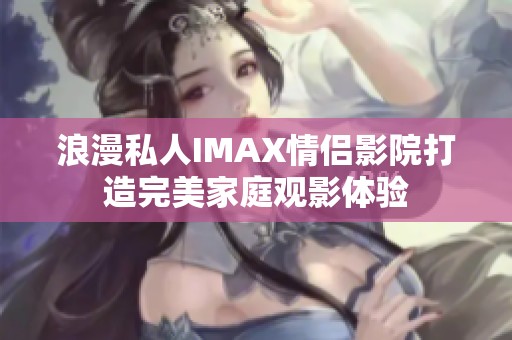 浪漫私人IMAX情侣影院打造完美家庭观影体验