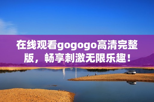 在线观看gogogo高清完整版，畅享刺激无限乐趣！