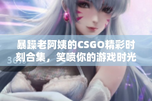 暴躁老阿姨的CSGO精彩时刻合集，笑喷你的游戏时光