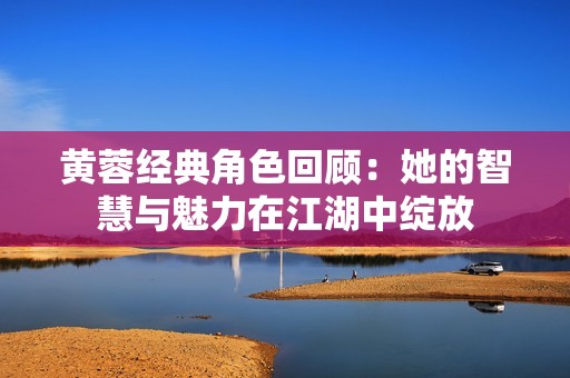 黄蓉经典角色回顾：她的智慧与魅力在江湖中绽放