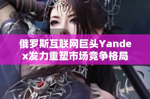 俄罗斯互联网巨头Yandex发力重塑市场竞争格局