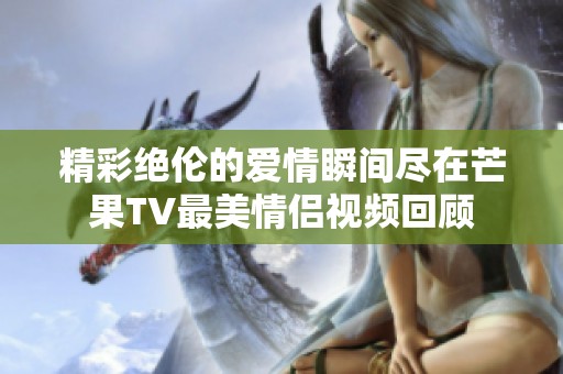 精彩绝伦的爱情瞬间尽在芒果TV最美情侣视频回顾