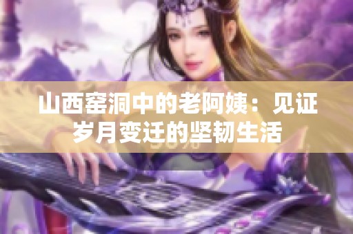 山西窑洞中的老阿姨：见证岁月变迁的坚韧生活