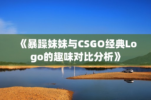 《暴躁妹妹与CSGO经典Logo的趣味对比分析》