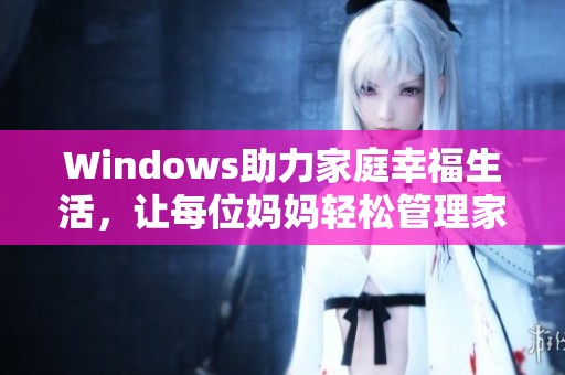 Windows助力家庭幸福生活，让每位妈妈轻松管理家庭事务