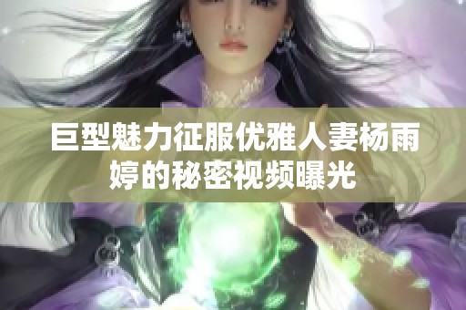 巨型魅力征服优雅人妻杨雨婷的秘密视频曝光