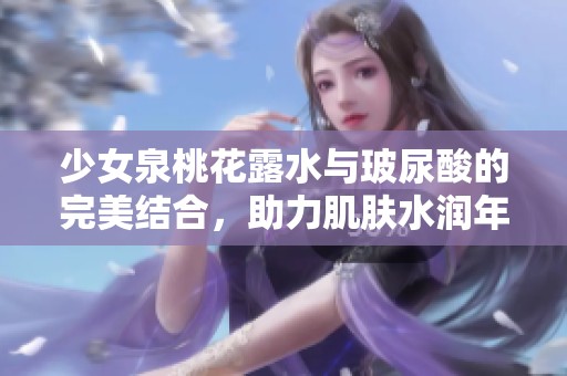 少女泉桃花露水与玻尿酸的完美结合，助力肌肤水润年轻