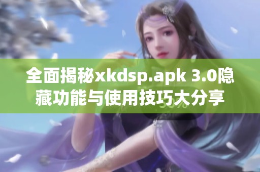 全面揭秘xkdsp.apk 3.0隐藏功能与使用技巧大分享